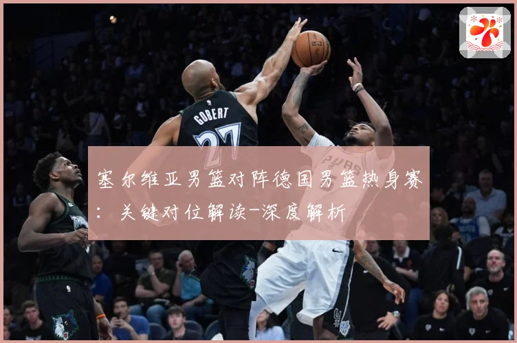 塞尔维亚男篮对阵德国男篮热身赛：关键对位解读-深度解析