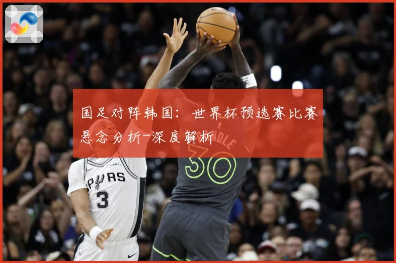 国足对阵韩国：世界杯预选赛比赛悬念分析-深度解析